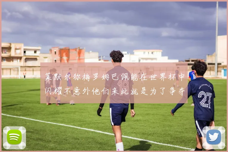 莱默尔称梅罗姆巴佩能在世界杯中闪耀不意外他们来此就是为了争夺最佳球员