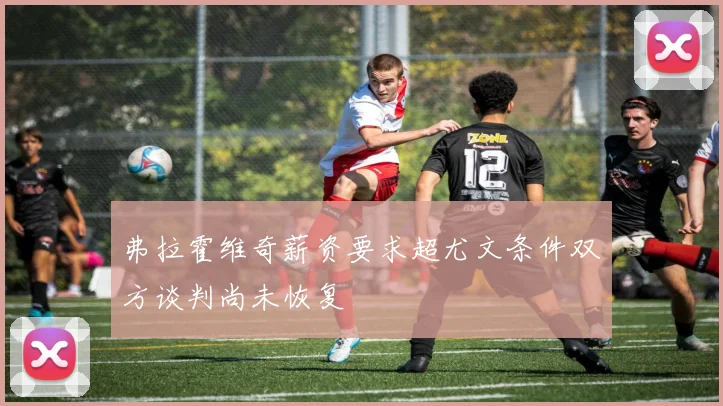 弗拉霍维奇薪资要求超尤文条件双方谈判尚未恢复
