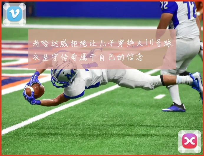 老哈达威拒绝让儿子穿热火10号球衣坚守传奇属于自己的信念