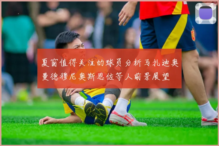夏窗值得关注的球员分析马扎迪奥曼德穆尼奥斯恩佐等人前景展望