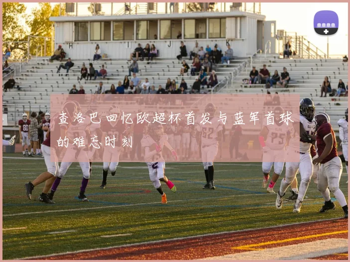查洛巴回忆欧超杯首发与蓝军首球的难忘时刻