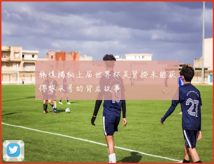 韩媒揭秘上届世界杯吴贤揆未能获得球衣号的背后故事
