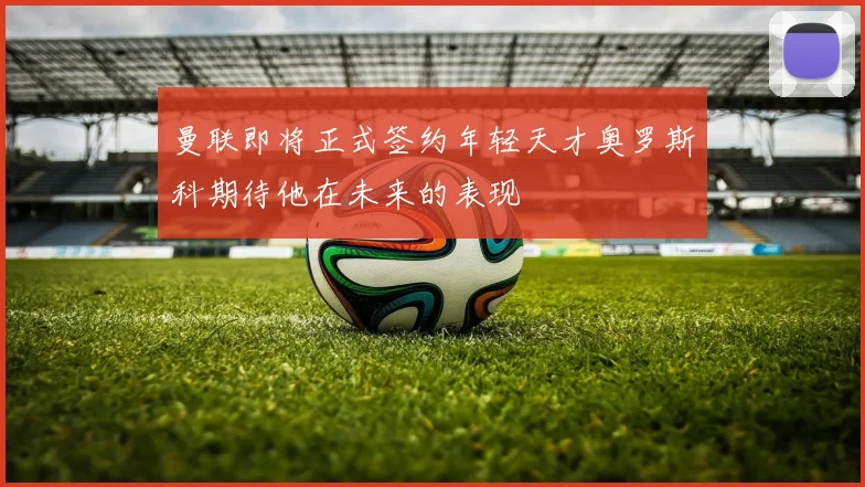 曼联即将正式签约年轻天才奥罗斯科期待他在未来的表现