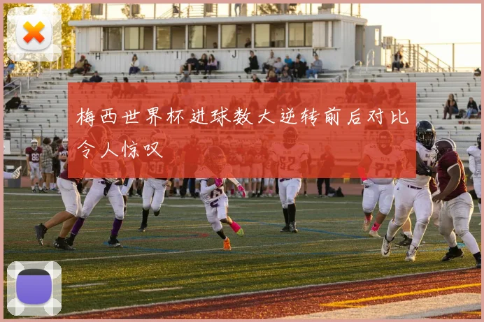 梅西世界杯进球数大逆转前后对比令人惊叹