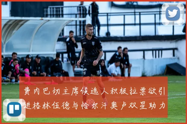 费内巴切主席候选人积极拉票欲引进格林伍德与恰尔汗奥卢双星助力球队