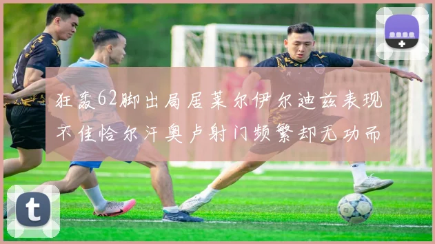 狂轰62脚出局居莱尔伊尔迪兹表现不佳恰尔汗奥卢射门频繁却无功而返
