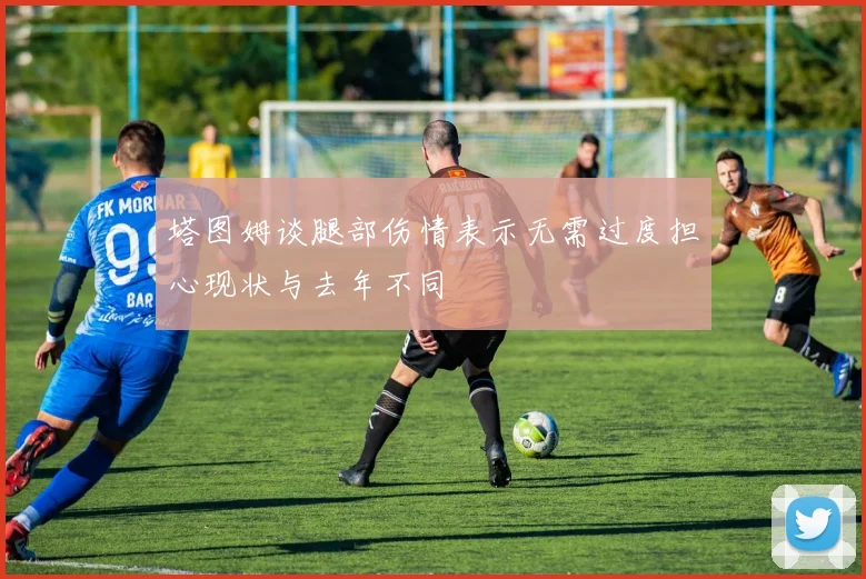 塔图姆谈腿部伤情表示无需过度担心现状与去年不同