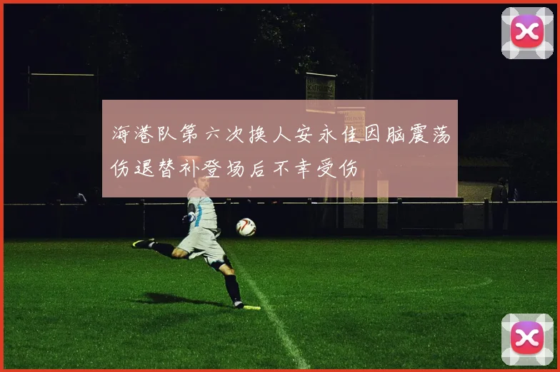 海港队第六次换人安永佳因脑震荡伤退替补登场后不幸受伤
