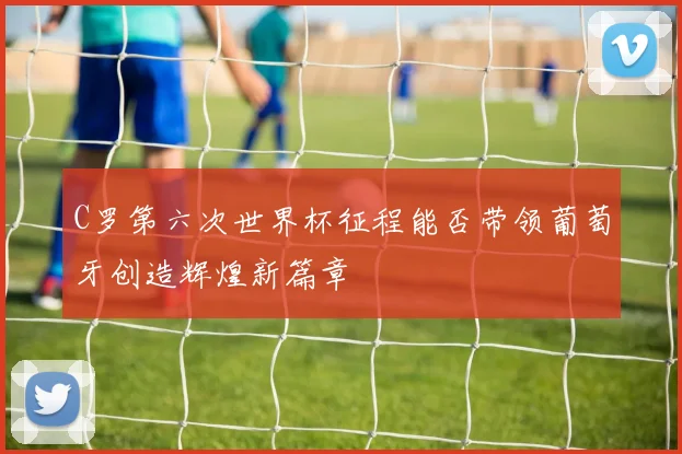 C罗第六次世界杯征程能否带领葡萄牙创造辉煌新篇章