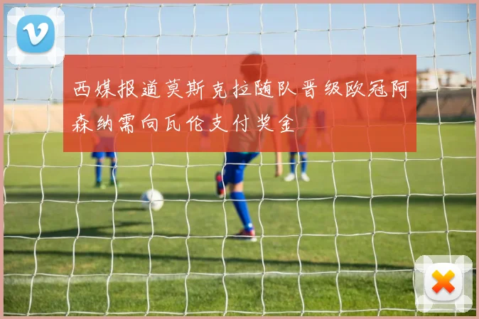 西媒报道莫斯克拉随队晋级欧冠阿森纳需向瓦伦支付奖金
