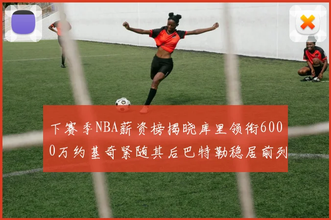 下赛季NBA薪资榜揭晓库里领衔6000万约基奇紧随其后巴特勒稳居前列