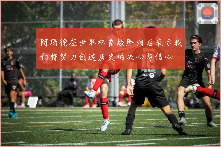 阿玛德在世界杯首战胜利后表示我们将努力创造历史的决心与信心
