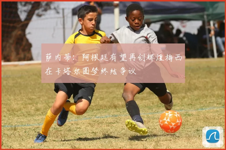 萨内蒂：阿根廷有望再创辉煌梅西在卡塔尔圆梦终结争议