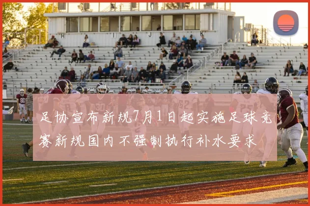 足协宣布新规7月1日起实施足球竞赛新规国内不强制执行补水要求