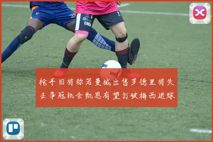 枪手旧将称若曼城出售罗德里将失去争冠机会凯恩有望打破梅西进球纪录